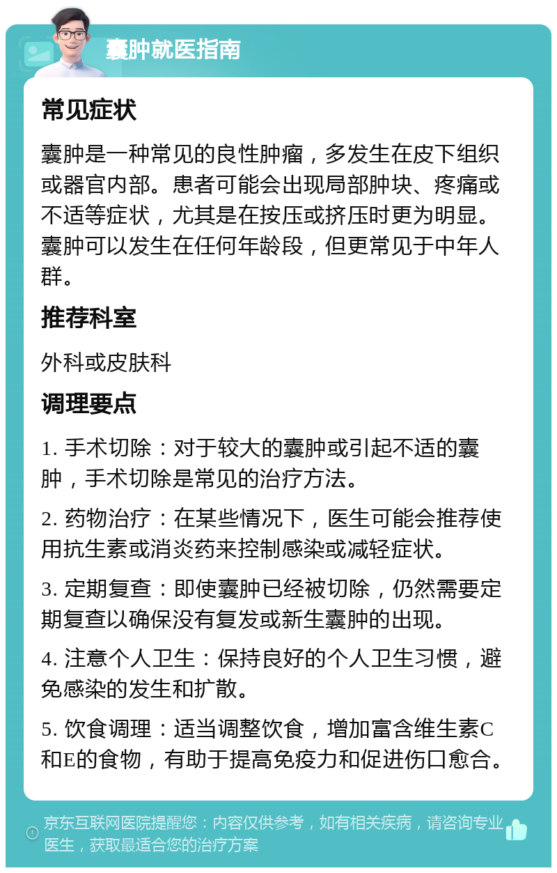 囊肿就医指南 常见症状 囊肿是一种常见的良性肿瘤，多发生在皮下组织或器官内部。患者可能会出现局部肿块、疼痛或不适等症状，尤其是在按压或挤压时更为明显。囊肿可以发生在任何年龄段，但更常见于中年人群。 推荐科室 外科或皮肤科 调理要点 1. 手术切除：对于较大的囊肿或引起不适的囊肿，手术切除是常见的治疗方法。 2. 药物治疗：在某些情况下，医生可能会推荐使用抗生素或消炎药来控制感染或减轻症状。 3. 定期复查：即使囊肿已经被切除，仍然需要定期复查以确保没有复发或新生囊肿的出现。 4. 注意个人卫生：保持良好的个人卫生习惯，避免感染的发生和扩散。 5. 饮食调理：适当调整饮食，增加富含维生素C和E的食物，有助于提高免疫力和促进伤口愈合。