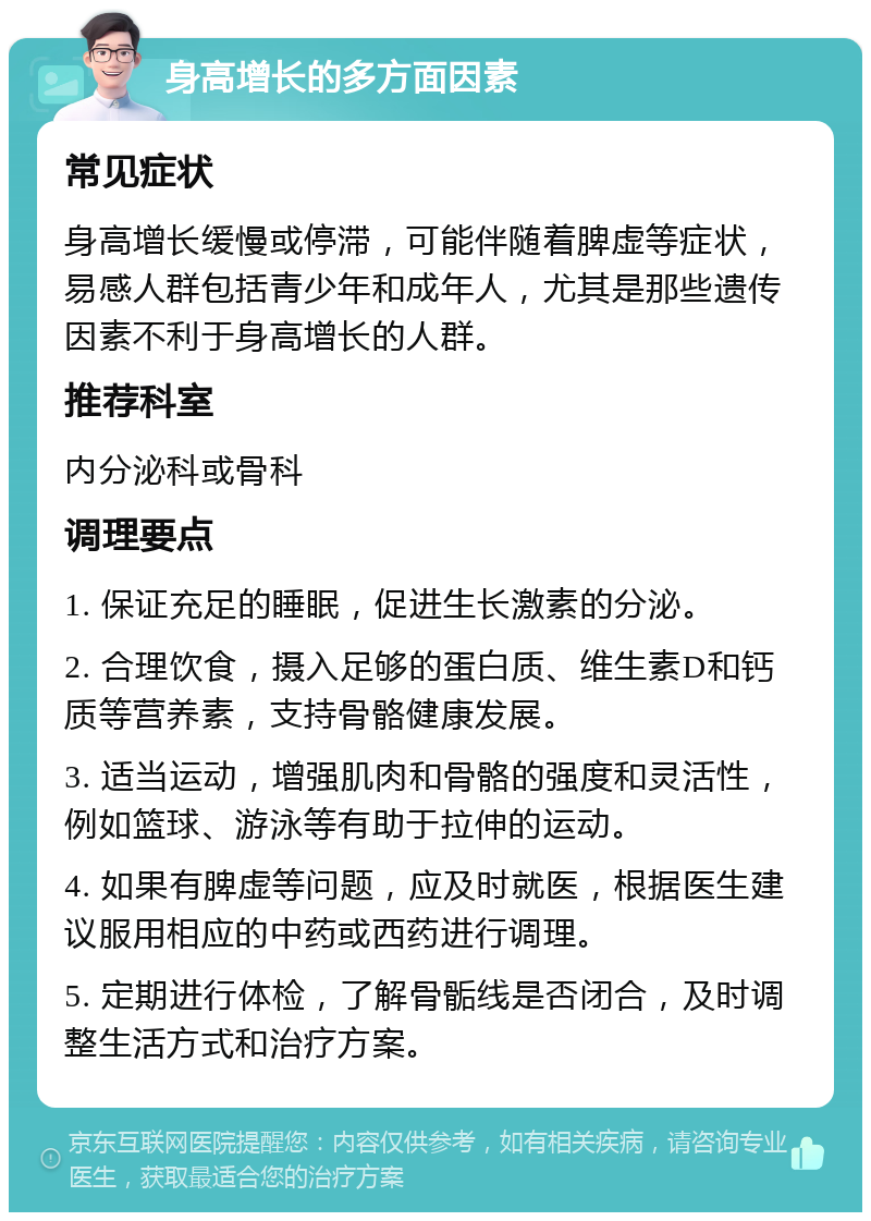 身高增长的多方面因素 常见症状 身高增长缓慢或停滞，可能伴随着脾虚等症状，易感人群包括青少年和成年人，尤其是那些遗传因素不利于身高增长的人群。 推荐科室 内分泌科或骨科 调理要点 1. 保证充足的睡眠，促进生长激素的分泌。 2. 合理饮食，摄入足够的蛋白质、维生素D和钙质等营养素，支持骨骼健康发展。 3. 适当运动，增强肌肉和骨骼的强度和灵活性，例如篮球、游泳等有助于拉伸的运动。 4. 如果有脾虚等问题，应及时就医，根据医生建议服用相应的中药或西药进行调理。 5. 定期进行体检，了解骨骺线是否闭合，及时调整生活方式和治疗方案。