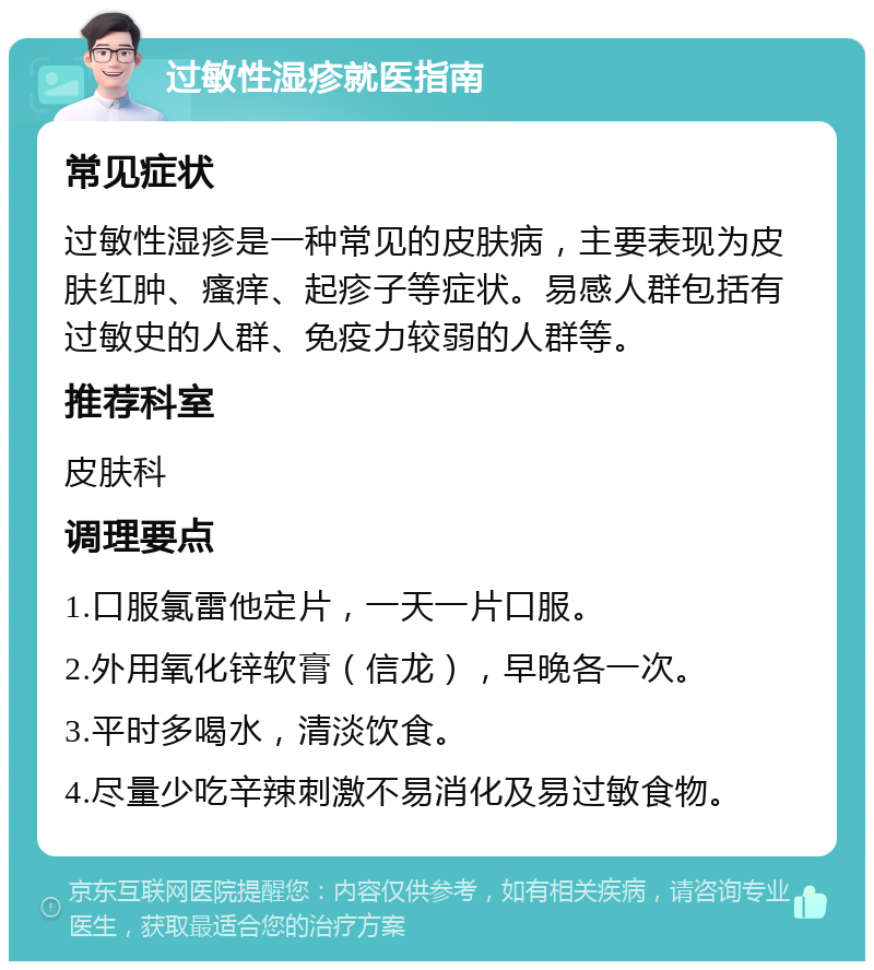 过敏性湿疹就医指南 常见症状 过敏性湿疹是一种常见的皮肤病，主要表现为皮肤红肿、瘙痒、起疹子等症状。易感人群包括有过敏史的人群、免疫力较弱的人群等。 推荐科室 皮肤科 调理要点 1.口服氯雷他定片，一天一片口服。 2.外用氧化锌软膏（信龙），早晚各一次。 3.平时多喝水，清淡饮食。 4.尽量少吃辛辣刺激不易消化及易过敏食物。