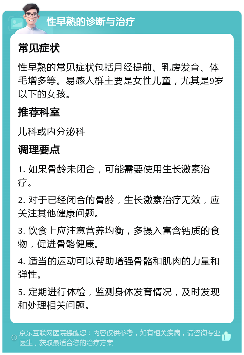 性早熟的诊断与治疗 常见症状 性早熟的常见症状包括月经提前、乳房发育、体毛增多等。易感人群主要是女性儿童，尤其是9岁以下的女孩。 推荐科室 儿科或内分泌科 调理要点 1. 如果骨龄未闭合，可能需要使用生长激素治疗。 2. 对于已经闭合的骨龄，生长激素治疗无效，应关注其他健康问题。 3. 饮食上应注意营养均衡，多摄入富含钙质的食物，促进骨骼健康。 4. 适当的运动可以帮助增强骨骼和肌肉的力量和弹性。 5. 定期进行体检，监测身体发育情况，及时发现和处理相关问题。