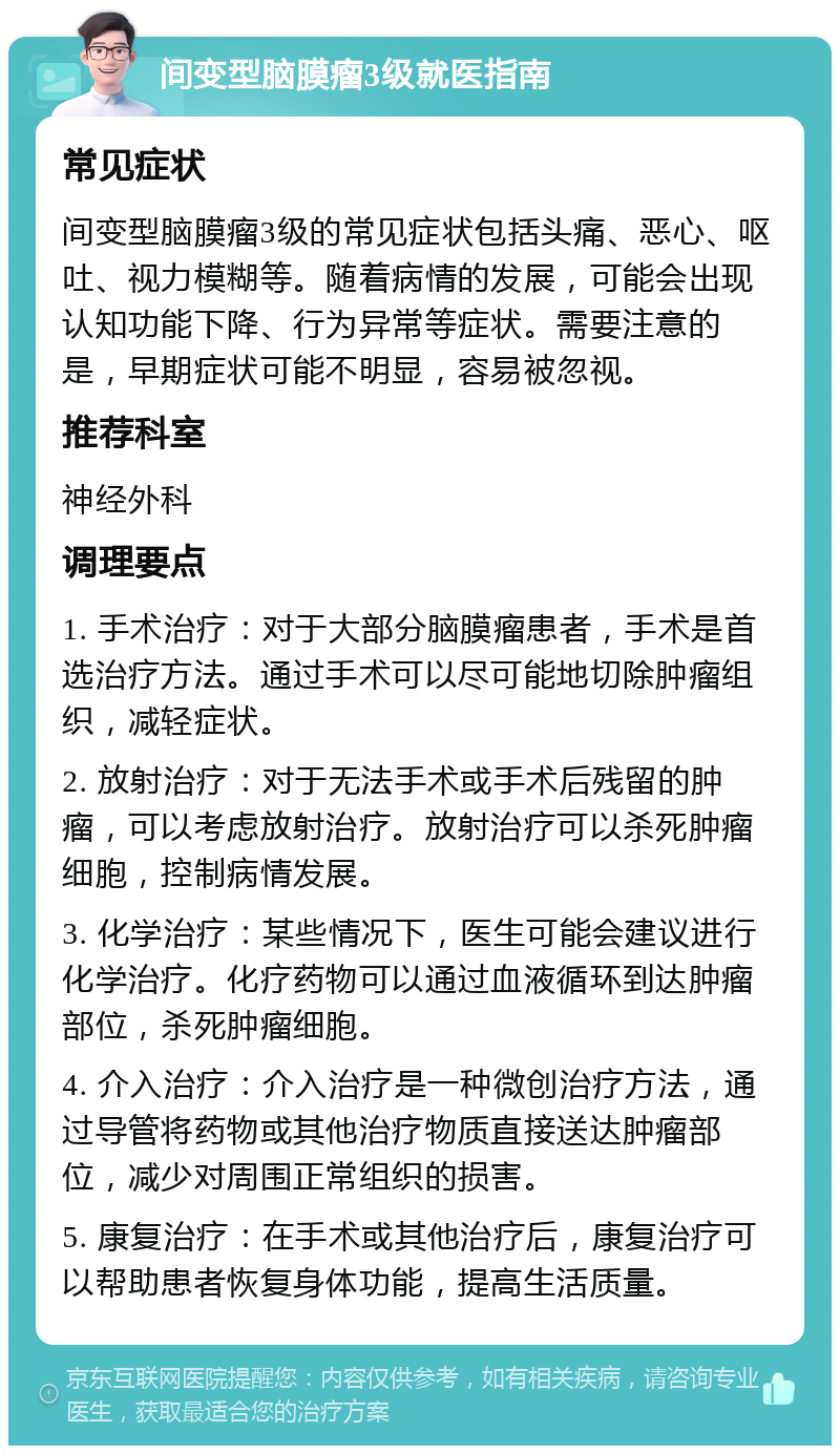 间变型脑膜瘤3级就医指南 常见症状 间变型脑膜瘤3级的常见症状包括头痛、恶心、呕吐、视力模糊等。随着病情的发展，可能会出现认知功能下降、行为异常等症状。需要注意的是，早期症状可能不明显，容易被忽视。 推荐科室 神经外科 调理要点 1. 手术治疗：对于大部分脑膜瘤患者，手术是首选治疗方法。通过手术可以尽可能地切除肿瘤组织，减轻症状。 2. 放射治疗：对于无法手术或手术后残留的肿瘤，可以考虑放射治疗。放射治疗可以杀死肿瘤细胞，控制病情发展。 3. 化学治疗：某些情况下，医生可能会建议进行化学治疗。化疗药物可以通过血液循环到达肿瘤部位，杀死肿瘤细胞。 4. 介入治疗：介入治疗是一种微创治疗方法，通过导管将药物或其他治疗物质直接送达肿瘤部位，减少对周围正常组织的损害。 5. 康复治疗：在手术或其他治疗后，康复治疗可以帮助患者恢复身体功能，提高生活质量。