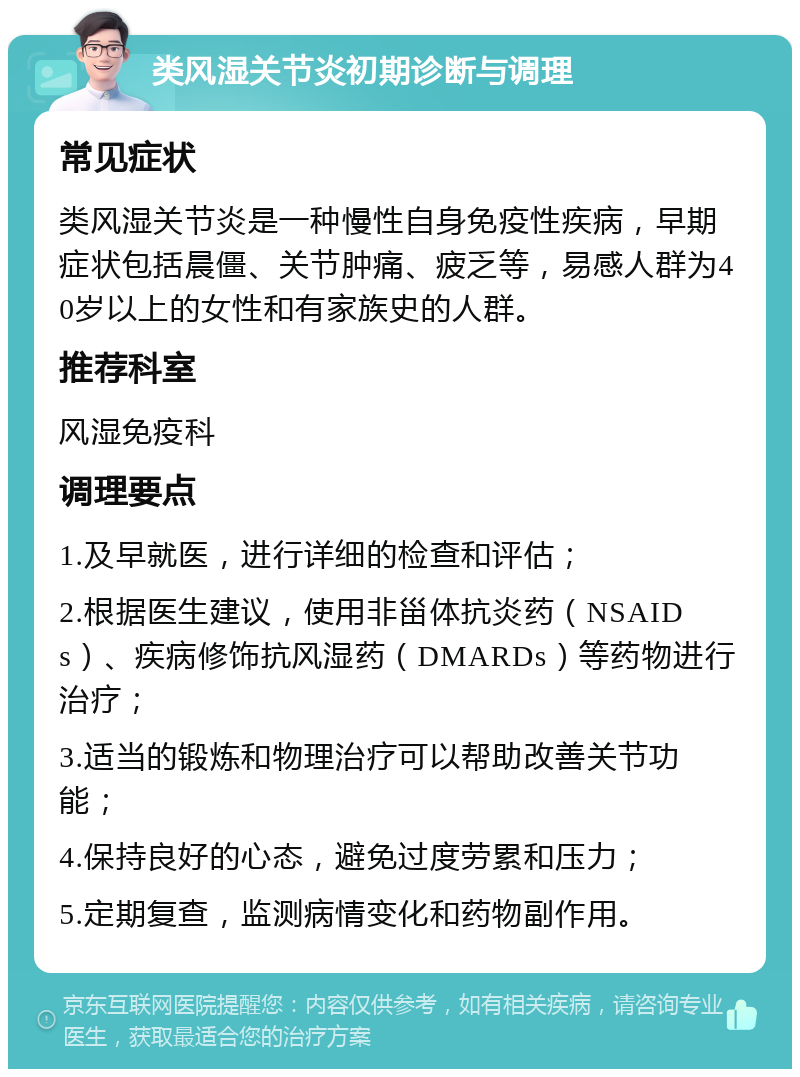 类风湿关节炎初期诊断与调理 常见症状 类风湿关节炎是一种慢性自身免疫性疾病，早期症状包括晨僵、关节肿痛、疲乏等，易感人群为40岁以上的女性和有家族史的人群。 推荐科室 风湿免疫科 调理要点 1.及早就医，进行详细的检查和评估； 2.根据医生建议，使用非甾体抗炎药（NSAIDs）、疾病修饰抗风湿药（DMARDs）等药物进行治疗； 3.适当的锻炼和物理治疗可以帮助改善关节功能； 4.保持良好的心态，避免过度劳累和压力； 5.定期复查，监测病情变化和药物副作用。