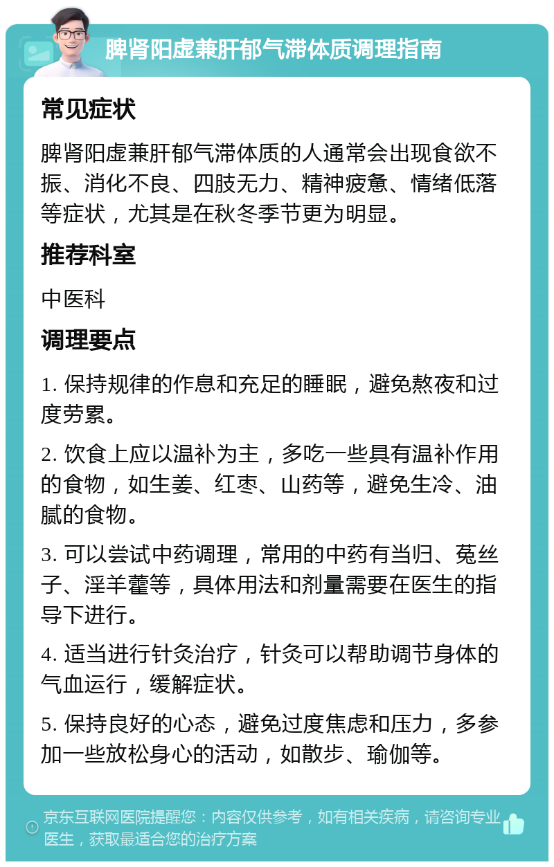 脾肾阳虚兼肝郁气滞体质调理指南 常见症状 脾肾阳虚兼肝郁气滞体质的人通常会出现食欲不振、消化不良、四肢无力、精神疲惫、情绪低落等症状，尤其是在秋冬季节更为明显。 推荐科室 中医科 调理要点 1. 保持规律的作息和充足的睡眠，避免熬夜和过度劳累。 2. 饮食上应以温补为主，多吃一些具有温补作用的食物，如生姜、红枣、山药等，避免生冷、油腻的食物。 3. 可以尝试中药调理，常用的中药有当归、菟丝子、淫羊藿等，具体用法和剂量需要在医生的指导下进行。 4. 适当进行针灸治疗，针灸可以帮助调节身体的气血运行，缓解症状。 5. 保持良好的心态，避免过度焦虑和压力，多参加一些放松身心的活动，如散步、瑜伽等。