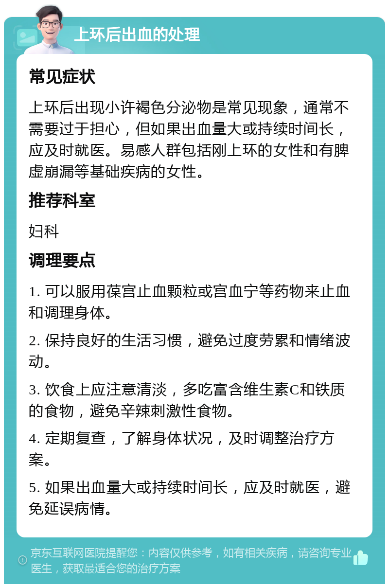 上环后出血的处理 常见症状 上环后出现小许褐色分泌物是常见现象，通常不需要过于担心，但如果出血量大或持续时间长，应及时就医。易感人群包括刚上环的女性和有脾虚崩漏等基础疾病的女性。 推荐科室 妇科 调理要点 1. 可以服用葆宫止血颗粒或宫血宁等药物来止血和调理身体。 2. 保持良好的生活习惯，避免过度劳累和情绪波动。 3. 饮食上应注意清淡，多吃富含维生素C和铁质的食物，避免辛辣刺激性食物。 4. 定期复查，了解身体状况，及时调整治疗方案。 5. 如果出血量大或持续时间长，应及时就医，避免延误病情。