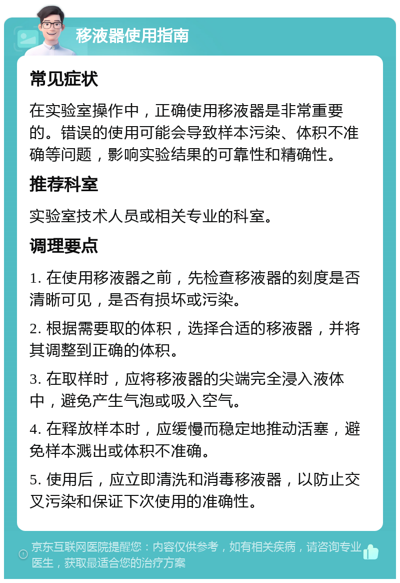 移液器使用指南 常见症状 在实验室操作中，正确使用移液器是非常重要的。错误的使用可能会导致样本污染、体积不准确等问题，影响实验结果的可靠性和精确性。 推荐科室 实验室技术人员或相关专业的科室。 调理要点 1. 在使用移液器之前，先检查移液器的刻度是否清晰可见，是否有损坏或污染。 2. 根据需要取的体积，选择合适的移液器，并将其调整到正确的体积。 3. 在取样时，应将移液器的尖端完全浸入液体中，避免产生气泡或吸入空气。 4. 在释放样本时，应缓慢而稳定地推动活塞，避免样本溅出或体积不准确。 5. 使用后，应立即清洗和消毒移液器，以防止交叉污染和保证下次使用的准确性。