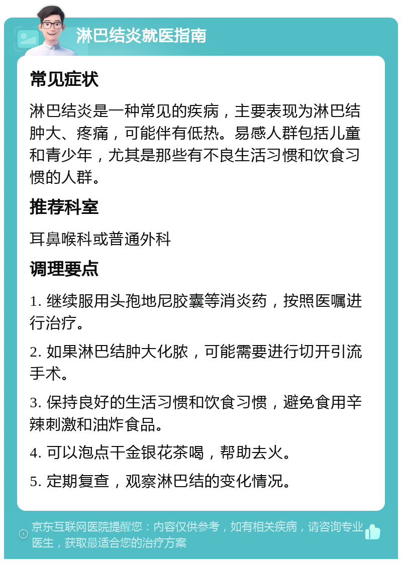 淋巴结炎就医指南 常见症状 淋巴结炎是一种常见的疾病，主要表现为淋巴结肿大、疼痛，可能伴有低热。易感人群包括儿童和青少年，尤其是那些有不良生活习惯和饮食习惯的人群。 推荐科室 耳鼻喉科或普通外科 调理要点 1. 继续服用头孢地尼胶囊等消炎药，按照医嘱进行治疗。 2. 如果淋巴结肿大化脓，可能需要进行切开引流手术。 3. 保持良好的生活习惯和饮食习惯，避免食用辛辣刺激和油炸食品。 4. 可以泡点干金银花茶喝，帮助去火。 5. 定期复查，观察淋巴结的变化情况。