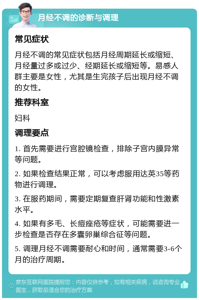 月经不调的诊断与调理 常见症状 月经不调的常见症状包括月经周期延长或缩短、月经量过多或过少、经期延长或缩短等。易感人群主要是女性，尤其是生完孩子后出现月经不调的女性。 推荐科室 妇科 调理要点 1. 首先需要进行宫腔镜检查，排除子宫内膜异常等问题。 2. 如果检查结果正常，可以考虑服用达英35等药物进行调理。 3. 在服药期间，需要定期复查肝肾功能和性激素水平。 4. 如果有多毛、长痘痤疮等症状，可能需要进一步检查是否存在多囊卵巢综合征等问题。 5. 调理月经不调需要耐心和时间，通常需要3-6个月的治疗周期。