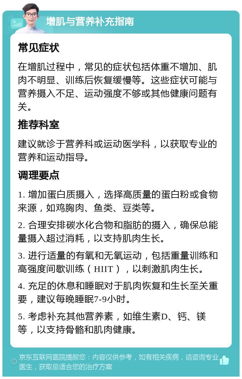 增肌与营养补充指南 常见症状 在增肌过程中，常见的症状包括体重不增加、肌肉不明显、训练后恢复缓慢等。这些症状可能与营养摄入不足、运动强度不够或其他健康问题有关。 推荐科室 建议就诊于营养科或运动医学科，以获取专业的营养和运动指导。 调理要点 1. 增加蛋白质摄入，选择高质量的蛋白粉或食物来源，如鸡胸肉、鱼类、豆类等。 2. 合理安排碳水化合物和脂肪的摄入，确保总能量摄入超过消耗，以支持肌肉生长。 3. 进行适量的有氧和无氧运动，包括重量训练和高强度间歇训练（HIIT），以刺激肌肉生长。 4. 充足的休息和睡眠对于肌肉恢复和生长至关重要，建议每晚睡眠7-9小时。 5. 考虑补充其他营养素，如维生素D、钙、镁等，以支持骨骼和肌肉健康。