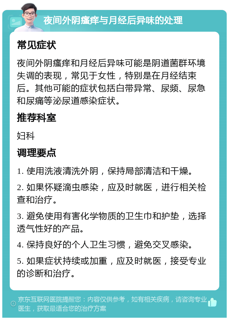 夜间外阴瘙痒与月经后异味的处理 常见症状 夜间外阴瘙痒和月经后异味可能是阴道菌群环境失调的表现，常见于女性，特别是在月经结束后。其他可能的症状包括白带异常、尿频、尿急和尿痛等泌尿道感染症状。 推荐科室 妇科 调理要点 1. 使用洗液清洗外阴，保持局部清洁和干燥。 2. 如果怀疑滴虫感染，应及时就医，进行相关检查和治疗。 3. 避免使用有害化学物质的卫生巾和护垫，选择透气性好的产品。 4. 保持良好的个人卫生习惯，避免交叉感染。 5. 如果症状持续或加重，应及时就医，接受专业的诊断和治疗。