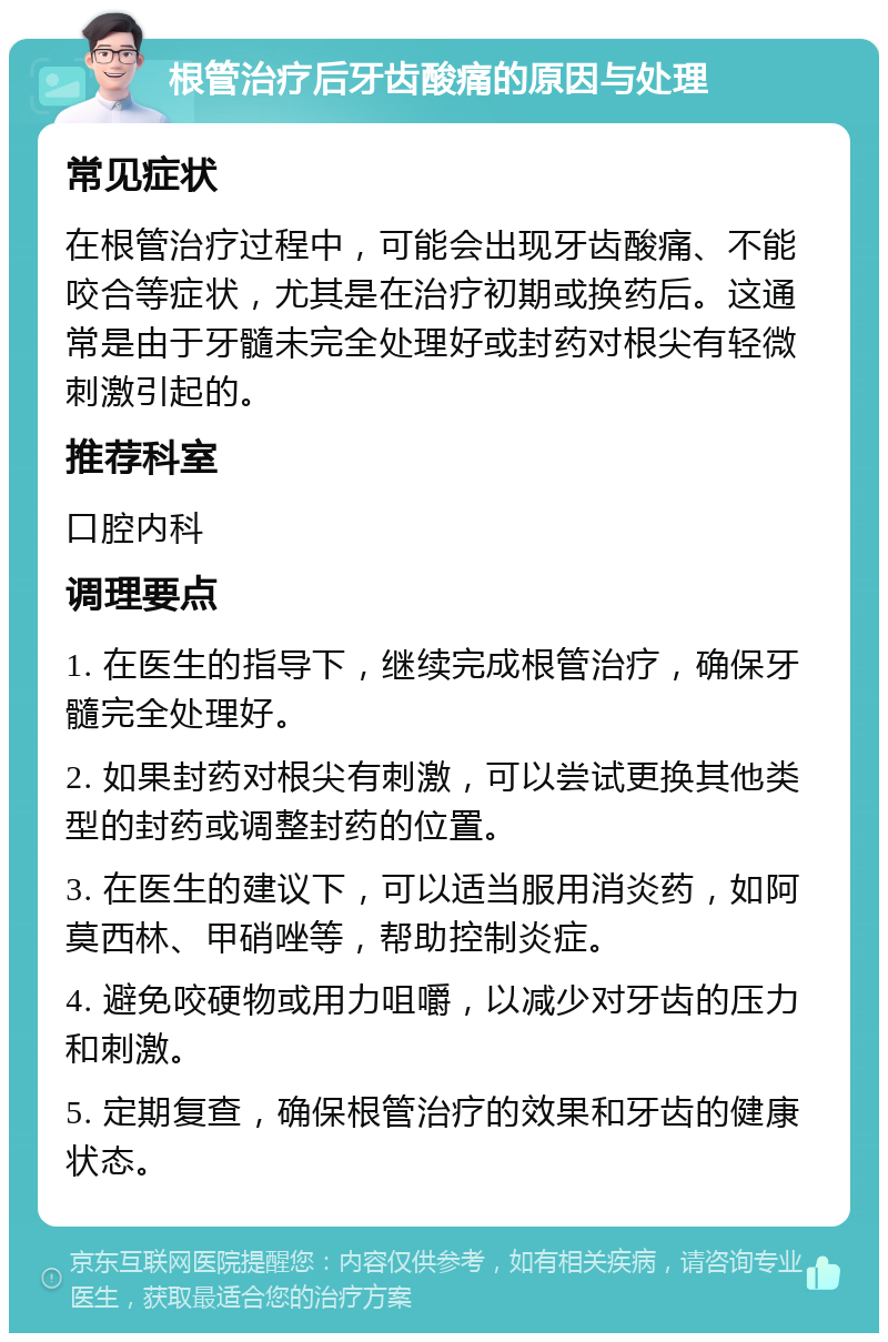 根管治疗后牙齿酸痛的原因与处理 常见症状 在根管治疗过程中，可能会出现牙齿酸痛、不能咬合等症状，尤其是在治疗初期或换药后。这通常是由于牙髓未完全处理好或封药对根尖有轻微刺激引起的。 推荐科室 口腔内科 调理要点 1. 在医生的指导下，继续完成根管治疗，确保牙髓完全处理好。 2. 如果封药对根尖有刺激，可以尝试更换其他类型的封药或调整封药的位置。 3. 在医生的建议下，可以适当服用消炎药，如阿莫西林、甲硝唑等，帮助控制炎症。 4. 避免咬硬物或用力咀嚼，以减少对牙齿的压力和刺激。 5. 定期复查，确保根管治疗的效果和牙齿的健康状态。