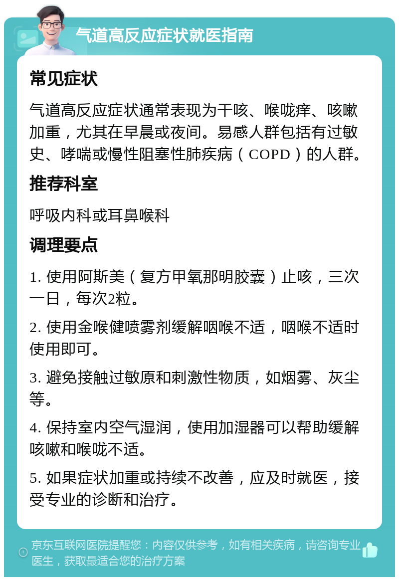 气道高反应症状就医指南 常见症状 气道高反应症状通常表现为干咳、喉咙痒、咳嗽加重，尤其在早晨或夜间。易感人群包括有过敏史、哮喘或慢性阻塞性肺疾病（COPD）的人群。 推荐科室 呼吸内科或耳鼻喉科 调理要点 1. 使用阿斯美（复方甲氧那明胶囊）止咳，三次一日，每次2粒。 2. 使用金喉健喷雾剂缓解咽喉不适，咽喉不适时使用即可。 3. 避免接触过敏原和刺激性物质，如烟雾、灰尘等。 4. 保持室内空气湿润，使用加湿器可以帮助缓解咳嗽和喉咙不适。 5. 如果症状加重或持续不改善，应及时就医，接受专业的诊断和治疗。