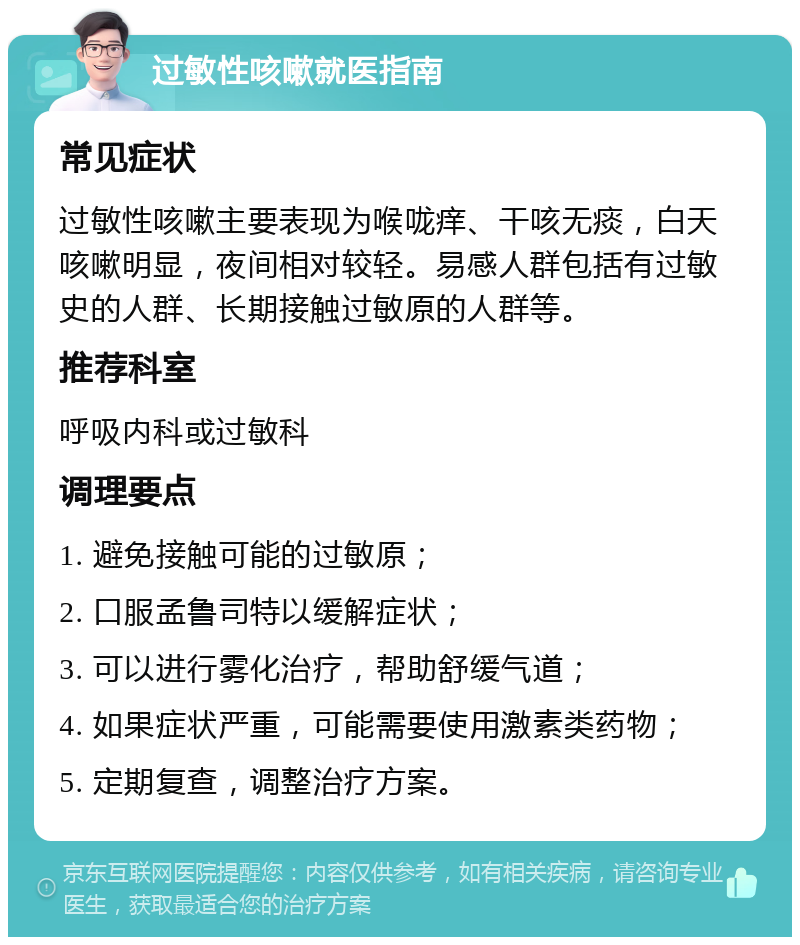 过敏性咳嗽就医指南 常见症状 过敏性咳嗽主要表现为喉咙痒、干咳无痰，白天咳嗽明显，夜间相对较轻。易感人群包括有过敏史的人群、长期接触过敏原的人群等。 推荐科室 呼吸内科或过敏科 调理要点 1. 避免接触可能的过敏原； 2. 口服孟鲁司特以缓解症状； 3. 可以进行雾化治疗，帮助舒缓气道； 4. 如果症状严重，可能需要使用激素类药物； 5. 定期复查，调整治疗方案。