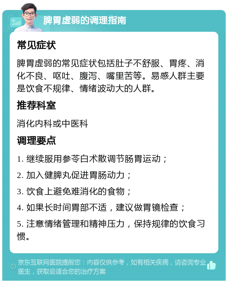 脾胃虚弱的调理指南 常见症状 脾胃虚弱的常见症状包括肚子不舒服、胃疼、消化不良、呕吐、腹泻、嘴里苦等。易感人群主要是饮食不规律、情绪波动大的人群。 推荐科室 消化内科或中医科 调理要点 1. 继续服用参苓白术散调节肠胃运动； 2. 加入健脾丸促进胃肠动力； 3. 饮食上避免难消化的食物； 4. 如果长时间胃部不适，建议做胃镜检查； 5. 注意情绪管理和精神压力，保持规律的饮食习惯。