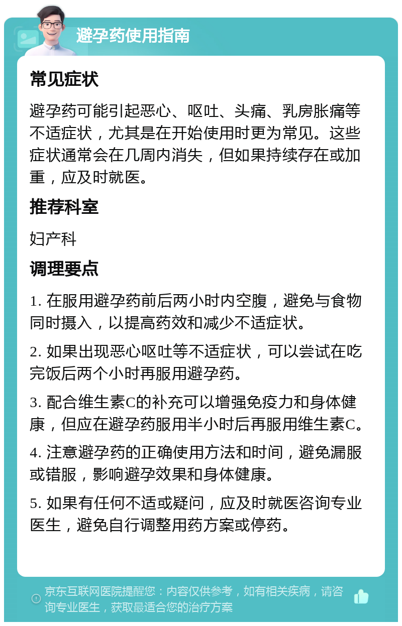 避孕药使用指南 常见症状 避孕药可能引起恶心、呕吐、头痛、乳房胀痛等不适症状，尤其是在开始使用时更为常见。这些症状通常会在几周内消失，但如果持续存在或加重，应及时就医。 推荐科室 妇产科 调理要点 1. 在服用避孕药前后两小时内空腹，避免与食物同时摄入，以提高药效和减少不适症状。 2. 如果出现恶心呕吐等不适症状，可以尝试在吃完饭后两个小时再服用避孕药。 3. 配合维生素C的补充可以增强免疫力和身体健康，但应在避孕药服用半小时后再服用维生素C。 4. 注意避孕药的正确使用方法和时间，避免漏服或错服，影响避孕效果和身体健康。 5. 如果有任何不适或疑问，应及时就医咨询专业医生，避免自行调整用药方案或停药。