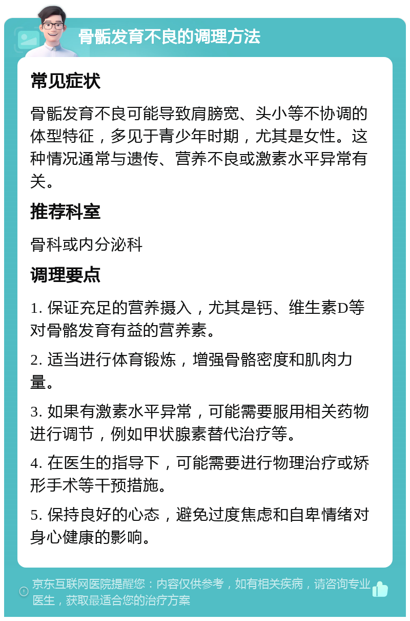 骨骺发育不良的调理方法 常见症状 骨骺发育不良可能导致肩膀宽、头小等不协调的体型特征，多见于青少年时期，尤其是女性。这种情况通常与遗传、营养不良或激素水平异常有关。 推荐科室 骨科或内分泌科 调理要点 1. 保证充足的营养摄入，尤其是钙、维生素D等对骨骼发育有益的营养素。 2. 适当进行体育锻炼，增强骨骼密度和肌肉力量。 3. 如果有激素水平异常，可能需要服用相关药物进行调节，例如甲状腺素替代治疗等。 4. 在医生的指导下，可能需要进行物理治疗或矫形手术等干预措施。 5. 保持良好的心态，避免过度焦虑和自卑情绪对身心健康的影响。