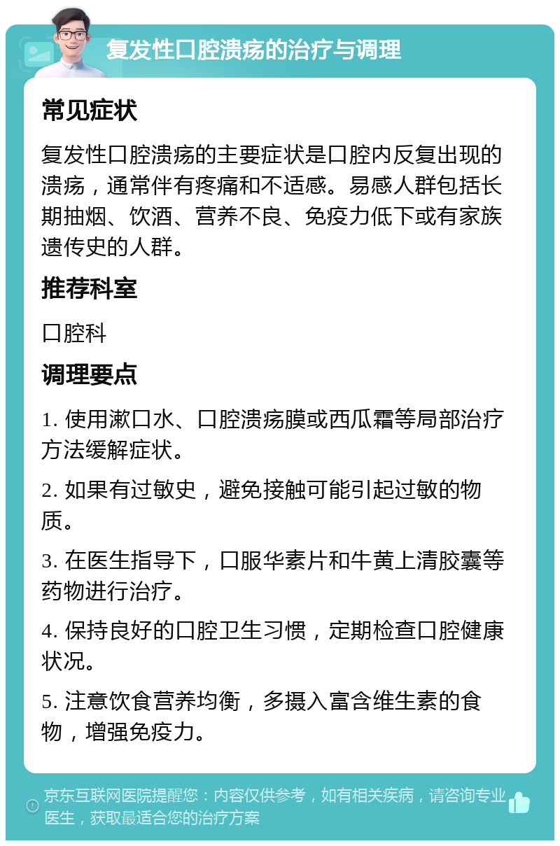 复发性口腔溃疡的治疗与调理 常见症状 复发性口腔溃疡的主要症状是口腔内反复出现的溃疡，通常伴有疼痛和不适感。易感人群包括长期抽烟、饮酒、营养不良、免疫力低下或有家族遗传史的人群。 推荐科室 口腔科 调理要点 1. 使用漱口水、口腔溃疡膜或西瓜霜等局部治疗方法缓解症状。 2. 如果有过敏史，避免接触可能引起过敏的物质。 3. 在医生指导下，口服华素片和牛黄上清胶囊等药物进行治疗。 4. 保持良好的口腔卫生习惯，定期检查口腔健康状况。 5. 注意饮食营养均衡，多摄入富含维生素的食物，增强免疫力。