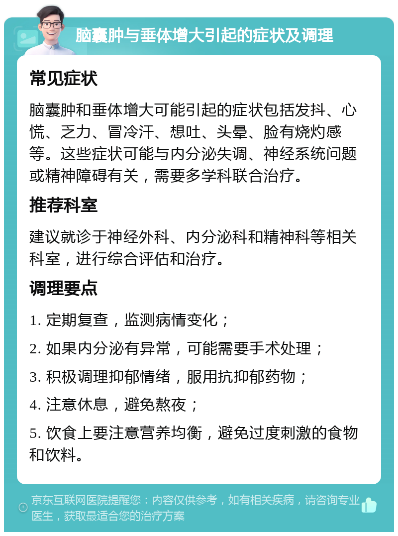 脑囊肿与垂体增大引起的症状及调理 常见症状 脑囊肿和垂体增大可能引起的症状包括发抖、心慌、乏力、冒冷汗、想吐、头晕、脸有烧灼感等。这些症状可能与内分泌失调、神经系统问题或精神障碍有关，需要多学科联合治疗。 推荐科室 建议就诊于神经外科、内分泌科和精神科等相关科室，进行综合评估和治疗。 调理要点 1. 定期复查，监测病情变化； 2. 如果内分泌有异常，可能需要手术处理； 3. 积极调理抑郁情绪，服用抗抑郁药物； 4. 注意休息，避免熬夜； 5. 饮食上要注意营养均衡，避免过度刺激的食物和饮料。