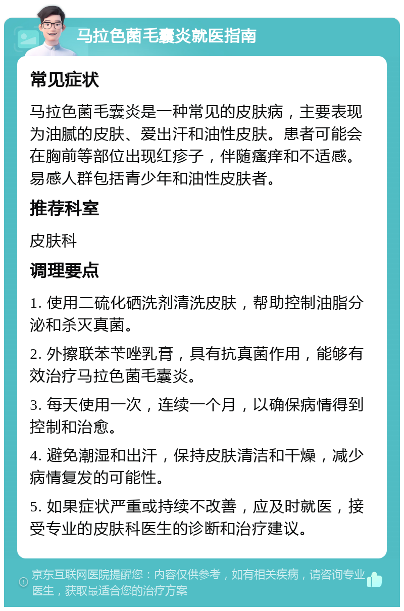 马拉色菌毛囊炎就医指南 常见症状 马拉色菌毛囊炎是一种常见的皮肤病，主要表现为油腻的皮肤、爱出汗和油性皮肤。患者可能会在胸前等部位出现红疹子，伴随瘙痒和不适感。易感人群包括青少年和油性皮肤者。 推荐科室 皮肤科 调理要点 1. 使用二硫化硒洗剂清洗皮肤，帮助控制油脂分泌和杀灭真菌。 2. 外擦联苯苄唑乳膏，具有抗真菌作用，能够有效治疗马拉色菌毛囊炎。 3. 每天使用一次，连续一个月，以确保病情得到控制和治愈。 4. 避免潮湿和出汗，保持皮肤清洁和干燥，减少病情复发的可能性。 5. 如果症状严重或持续不改善，应及时就医，接受专业的皮肤科医生的诊断和治疗建议。