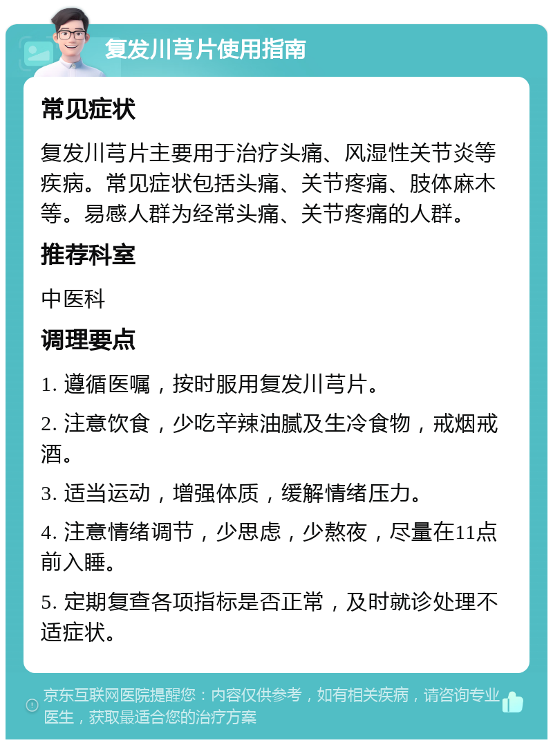 复发川芎片使用指南 常见症状 复发川芎片主要用于治疗头痛、风湿性关节炎等疾病。常见症状包括头痛、关节疼痛、肢体麻木等。易感人群为经常头痛、关节疼痛的人群。 推荐科室 中医科 调理要点 1. 遵循医嘱，按时服用复发川芎片。 2. 注意饮食，少吃辛辣油腻及生冷食物，戒烟戒酒。 3. 适当运动，增强体质，缓解情绪压力。 4. 注意情绪调节，少思虑，少熬夜，尽量在11点前入睡。 5. 定期复查各项指标是否正常，及时就诊处理不适症状。