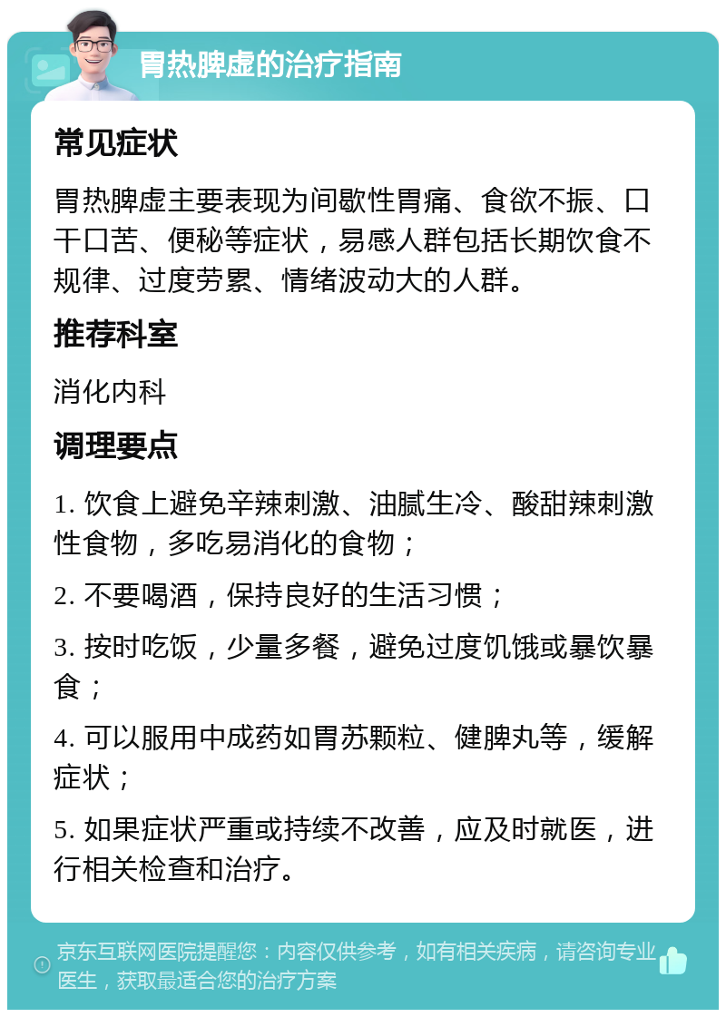 胃热脾虚的治疗指南 常见症状 胃热脾虚主要表现为间歇性胃痛、食欲不振、口干口苦、便秘等症状，易感人群包括长期饮食不规律、过度劳累、情绪波动大的人群。 推荐科室 消化内科 调理要点 1. 饮食上避免辛辣刺激、油腻生冷、酸甜辣刺激性食物，多吃易消化的食物； 2. 不要喝酒，保持良好的生活习惯； 3. 按时吃饭，少量多餐，避免过度饥饿或暴饮暴食； 4. 可以服用中成药如胃苏颗粒、健脾丸等，缓解症状； 5. 如果症状严重或持续不改善，应及时就医，进行相关检查和治疗。