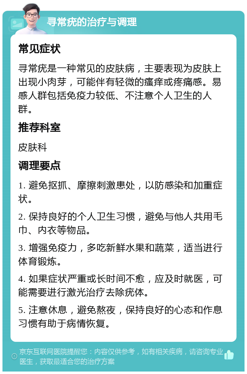 寻常疣的治疗与调理 常见症状 寻常疣是一种常见的皮肤病，主要表现为皮肤上出现小肉芽，可能伴有轻微的瘙痒或疼痛感。易感人群包括免疫力较低、不注意个人卫生的人群。 推荐科室 皮肤科 调理要点 1. 避免抠抓、摩擦刺激患处，以防感染和加重症状。 2. 保持良好的个人卫生习惯，避免与他人共用毛巾、内衣等物品。 3. 增强免疫力，多吃新鲜水果和蔬菜，适当进行体育锻炼。 4. 如果症状严重或长时间不愈，应及时就医，可能需要进行激光治疗去除疣体。 5. 注意休息，避免熬夜，保持良好的心态和作息习惯有助于病情恢复。