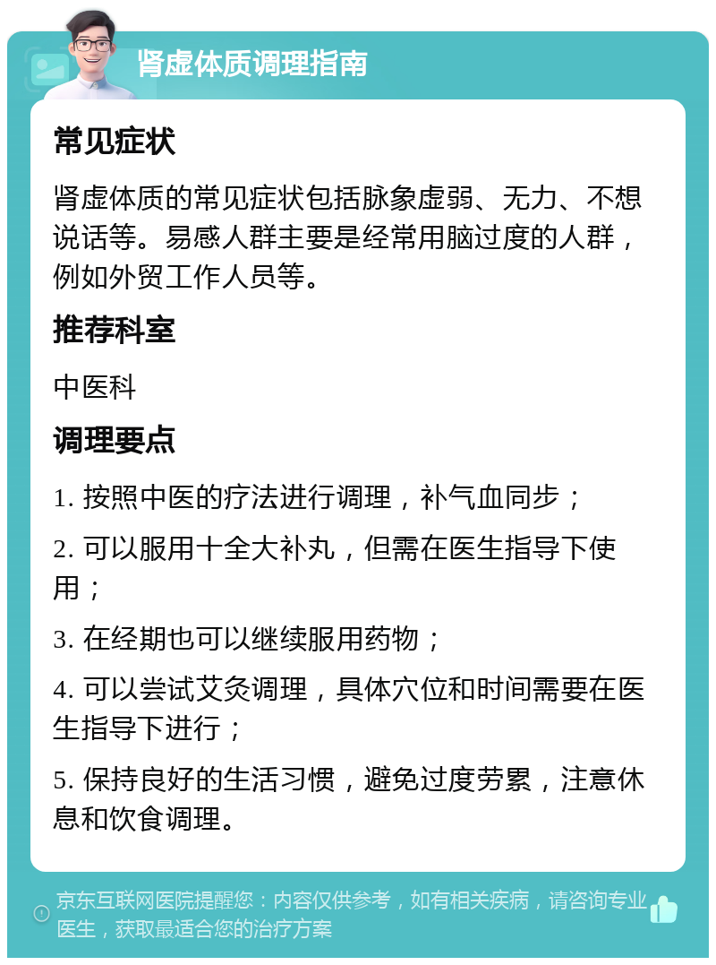 肾虚体质调理指南 常见症状 肾虚体质的常见症状包括脉象虚弱、无力、不想说话等。易感人群主要是经常用脑过度的人群，例如外贸工作人员等。 推荐科室 中医科 调理要点 1. 按照中医的疗法进行调理，补气血同步； 2. 可以服用十全大补丸，但需在医生指导下使用； 3. 在经期也可以继续服用药物； 4. 可以尝试艾灸调理，具体穴位和时间需要在医生指导下进行； 5. 保持良好的生活习惯，避免过度劳累，注意休息和饮食调理。