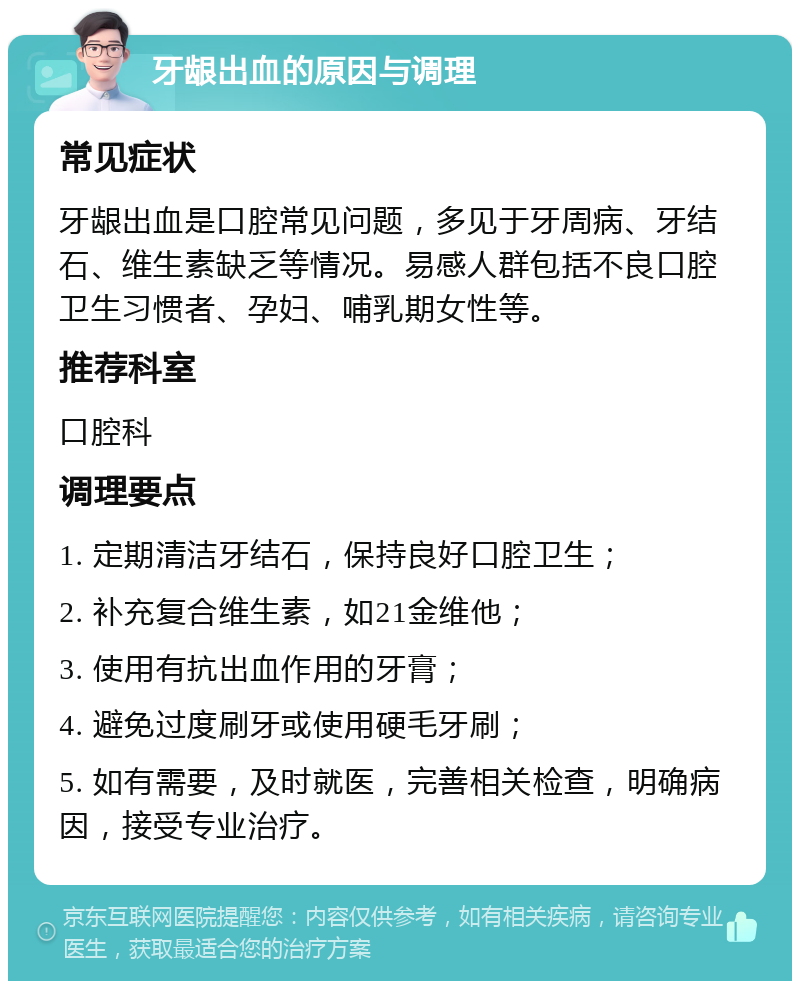 牙龈出血的原因与调理 常见症状 牙龈出血是口腔常见问题，多见于牙周病、牙结石、维生素缺乏等情况。易感人群包括不良口腔卫生习惯者、孕妇、哺乳期女性等。 推荐科室 口腔科 调理要点 1. 定期清洁牙结石，保持良好口腔卫生； 2. 补充复合维生素，如21金维他； 3. 使用有抗出血作用的牙膏； 4. 避免过度刷牙或使用硬毛牙刷； 5. 如有需要，及时就医，完善相关检查，明确病因，接受专业治疗。