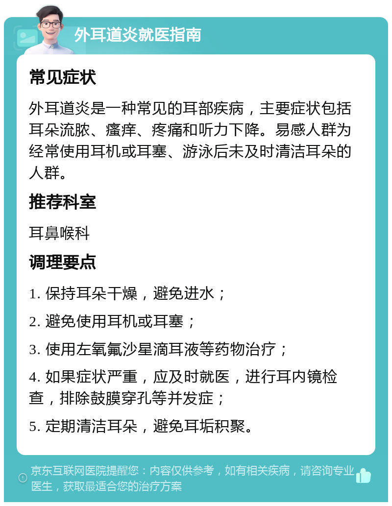 外耳道炎就医指南 常见症状 外耳道炎是一种常见的耳部疾病，主要症状包括耳朵流脓、瘙痒、疼痛和听力下降。易感人群为经常使用耳机或耳塞、游泳后未及时清洁耳朵的人群。 推荐科室 耳鼻喉科 调理要点 1. 保持耳朵干燥，避免进水； 2. 避免使用耳机或耳塞； 3. 使用左氧氟沙星滴耳液等药物治疗； 4. 如果症状严重，应及时就医，进行耳内镜检查，排除鼓膜穿孔等并发症； 5. 定期清洁耳朵，避免耳垢积聚。