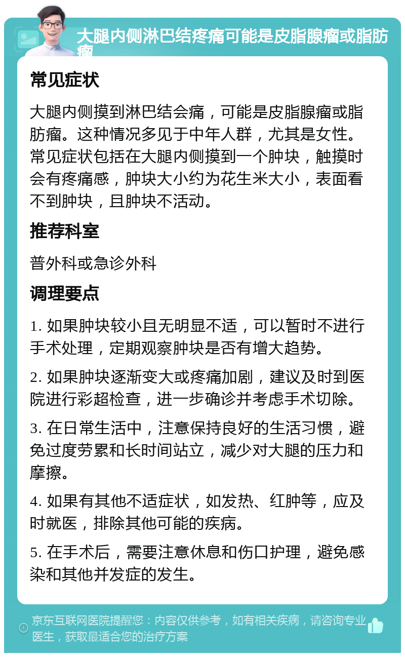 大腿内侧淋巴结疼痛可能是皮脂腺瘤或脂肪瘤 常见症状 大腿内侧摸到淋巴结会痛，可能是皮脂腺瘤或脂肪瘤。这种情况多见于中年人群，尤其是女性。常见症状包括在大腿内侧摸到一个肿块，触摸时会有疼痛感，肿块大小约为花生米大小，表面看不到肿块，且肿块不活动。 推荐科室 普外科或急诊外科 调理要点 1. 如果肿块较小且无明显不适，可以暂时不进行手术处理，定期观察肿块是否有增大趋势。 2. 如果肿块逐渐变大或疼痛加剧，建议及时到医院进行彩超检查，进一步确诊并考虑手术切除。 3. 在日常生活中，注意保持良好的生活习惯，避免过度劳累和长时间站立，减少对大腿的压力和摩擦。 4. 如果有其他不适症状，如发热、红肿等，应及时就医，排除其他可能的疾病。 5. 在手术后，需要注意休息和伤口护理，避免感染和其他并发症的发生。