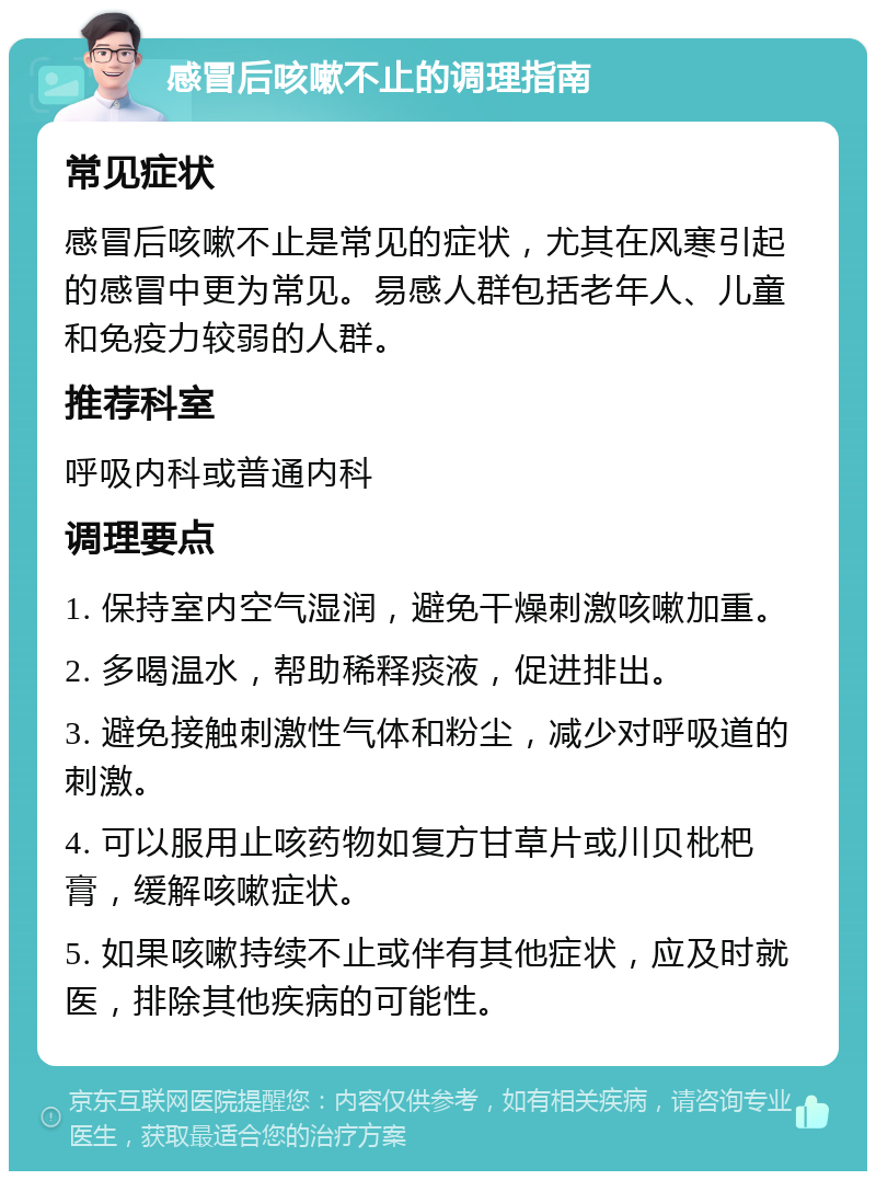 感冒后咳嗽不止的调理指南 常见症状 感冒后咳嗽不止是常见的症状，尤其在风寒引起的感冒中更为常见。易感人群包括老年人、儿童和免疫力较弱的人群。 推荐科室 呼吸内科或普通内科 调理要点 1. 保持室内空气湿润，避免干燥刺激咳嗽加重。 2. 多喝温水，帮助稀释痰液，促进排出。 3. 避免接触刺激性气体和粉尘，减少对呼吸道的刺激。 4. 可以服用止咳药物如复方甘草片或川贝枇杷膏，缓解咳嗽症状。 5. 如果咳嗽持续不止或伴有其他症状，应及时就医，排除其他疾病的可能性。