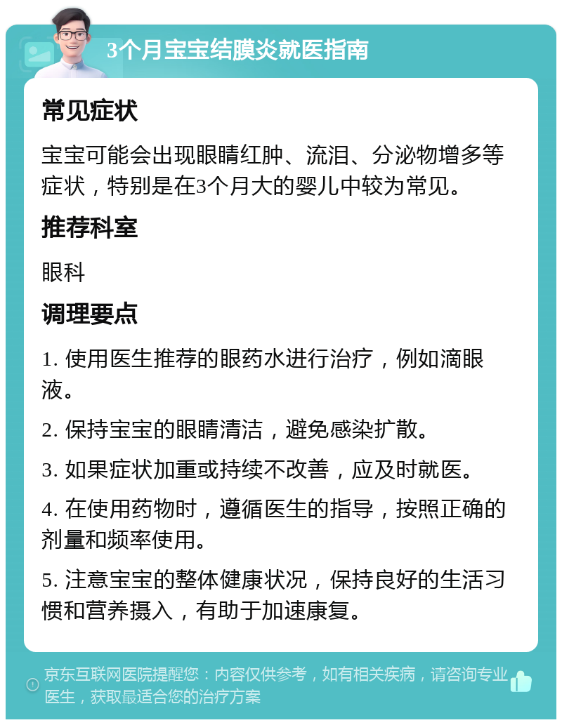 3个月宝宝结膜炎就医指南 常见症状 宝宝可能会出现眼睛红肿、流泪、分泌物增多等症状，特别是在3个月大的婴儿中较为常见。 推荐科室 眼科 调理要点 1. 使用医生推荐的眼药水进行治疗，例如滴眼液。 2. 保持宝宝的眼睛清洁，避免感染扩散。 3. 如果症状加重或持续不改善，应及时就医。 4. 在使用药物时，遵循医生的指导，按照正确的剂量和频率使用。 5. 注意宝宝的整体健康状况，保持良好的生活习惯和营养摄入，有助于加速康复。