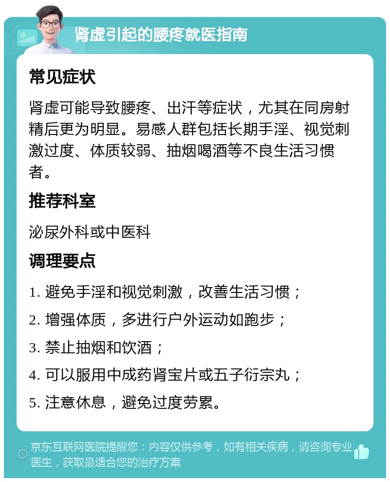 肾虚引起的腰疼就医指南 常见症状 肾虚可能导致腰疼、出汗等症状，尤其在同房射精后更为明显。易感人群包括长期手淫、视觉刺激过度、体质较弱、抽烟喝酒等不良生活习惯者。 推荐科室 泌尿外科或中医科 调理要点 1. 避免手淫和视觉刺激，改善生活习惯； 2. 增强体质，多进行户外运动如跑步； 3. 禁止抽烟和饮酒； 4. 可以服用中成药肾宝片或五子衍宗丸； 5. 注意休息，避免过度劳累。