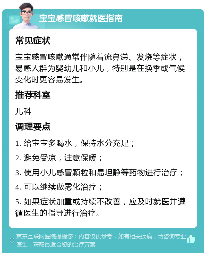 宝宝感冒咳嗽就医指南 常见症状 宝宝感冒咳嗽通常伴随着流鼻涕、发烧等症状，易感人群为婴幼儿和小儿，特别是在换季或气候变化时更容易发生。 推荐科室 儿科 调理要点 1. 给宝宝多喝水，保持水分充足； 2. 避免受凉，注意保暖； 3. 使用小儿感冒颗粒和易坦静等药物进行治疗； 4. 可以继续做雾化治疗； 5. 如果症状加重或持续不改善，应及时就医并遵循医生的指导进行治疗。