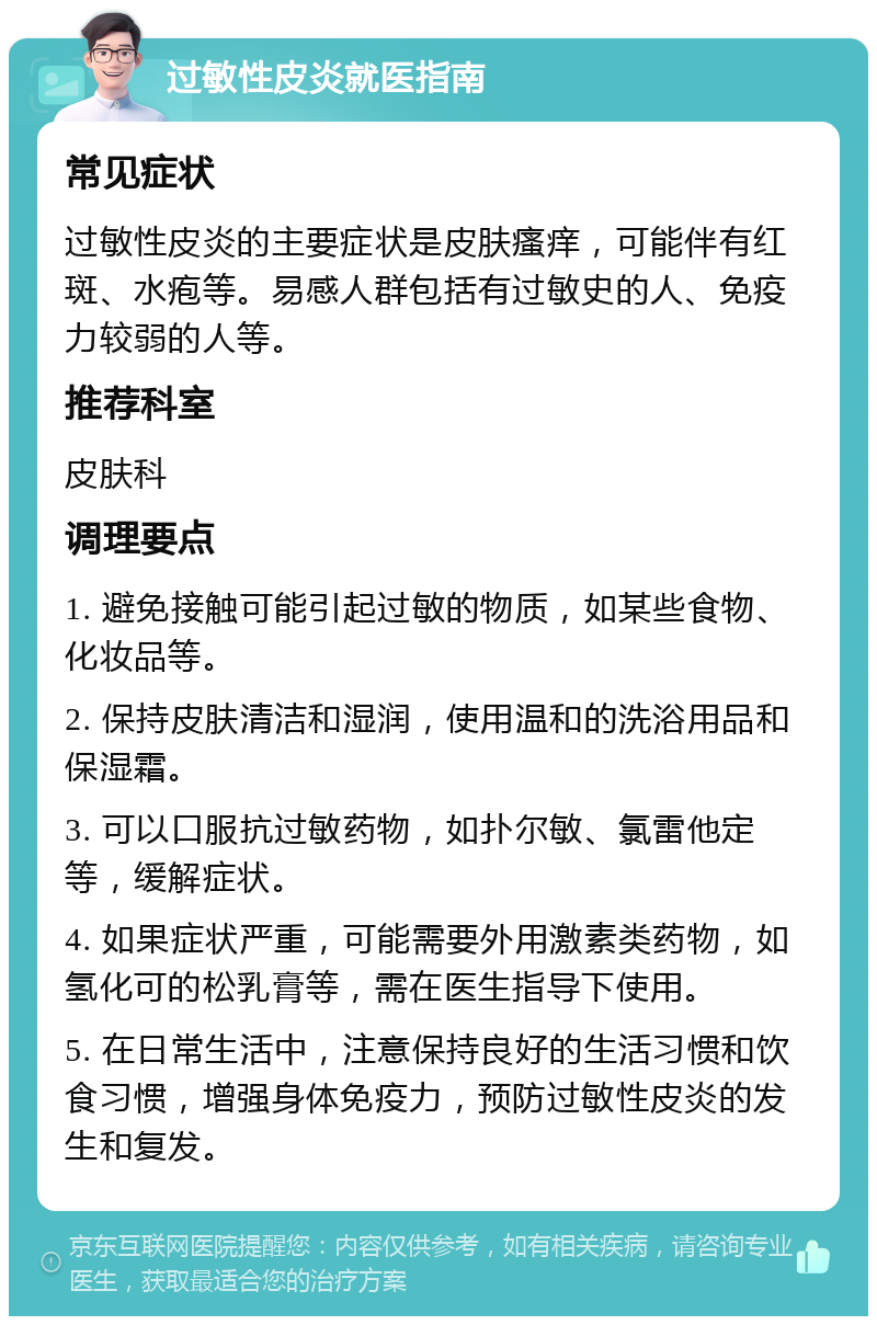 过敏性皮炎就医指南 常见症状 过敏性皮炎的主要症状是皮肤瘙痒，可能伴有红斑、水疱等。易感人群包括有过敏史的人、免疫力较弱的人等。 推荐科室 皮肤科 调理要点 1. 避免接触可能引起过敏的物质，如某些食物、化妆品等。 2. 保持皮肤清洁和湿润，使用温和的洗浴用品和保湿霜。 3. 可以口服抗过敏药物，如扑尔敏、氯雷他定等，缓解症状。 4. 如果症状严重，可能需要外用激素类药物，如氢化可的松乳膏等，需在医生指导下使用。 5. 在日常生活中，注意保持良好的生活习惯和饮食习惯，增强身体免疫力，预防过敏性皮炎的发生和复发。