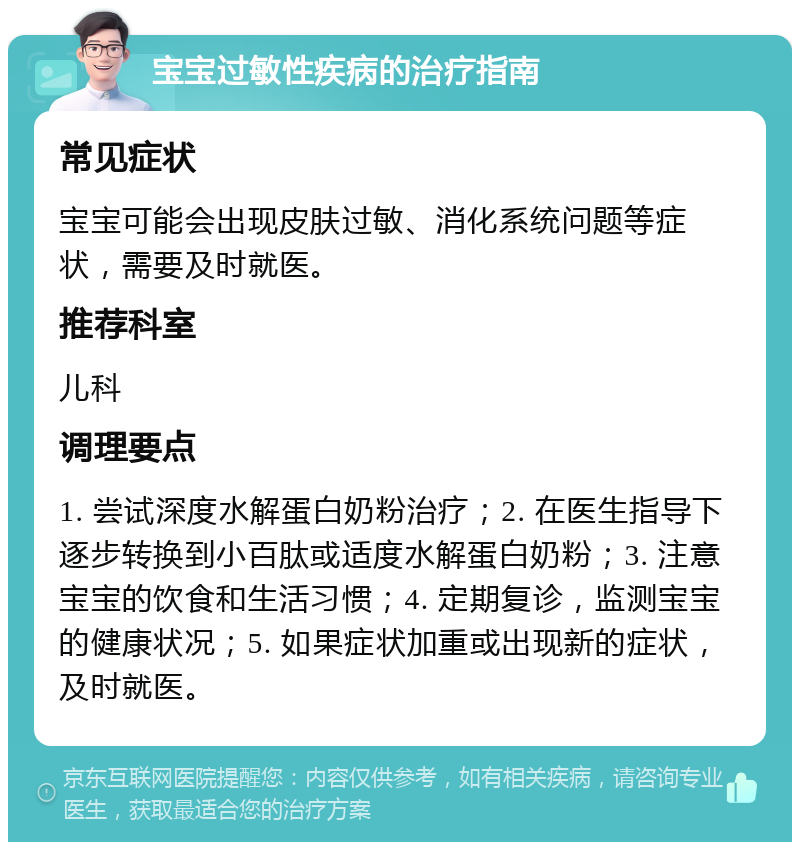 宝宝过敏性疾病的治疗指南 常见症状 宝宝可能会出现皮肤过敏、消化系统问题等症状，需要及时就医。 推荐科室 儿科 调理要点 1. 尝试深度水解蛋白奶粉治疗；2. 在医生指导下逐步转换到小百肽或适度水解蛋白奶粉；3. 注意宝宝的饮食和生活习惯；4. 定期复诊，监测宝宝的健康状况；5. 如果症状加重或出现新的症状，及时就医。