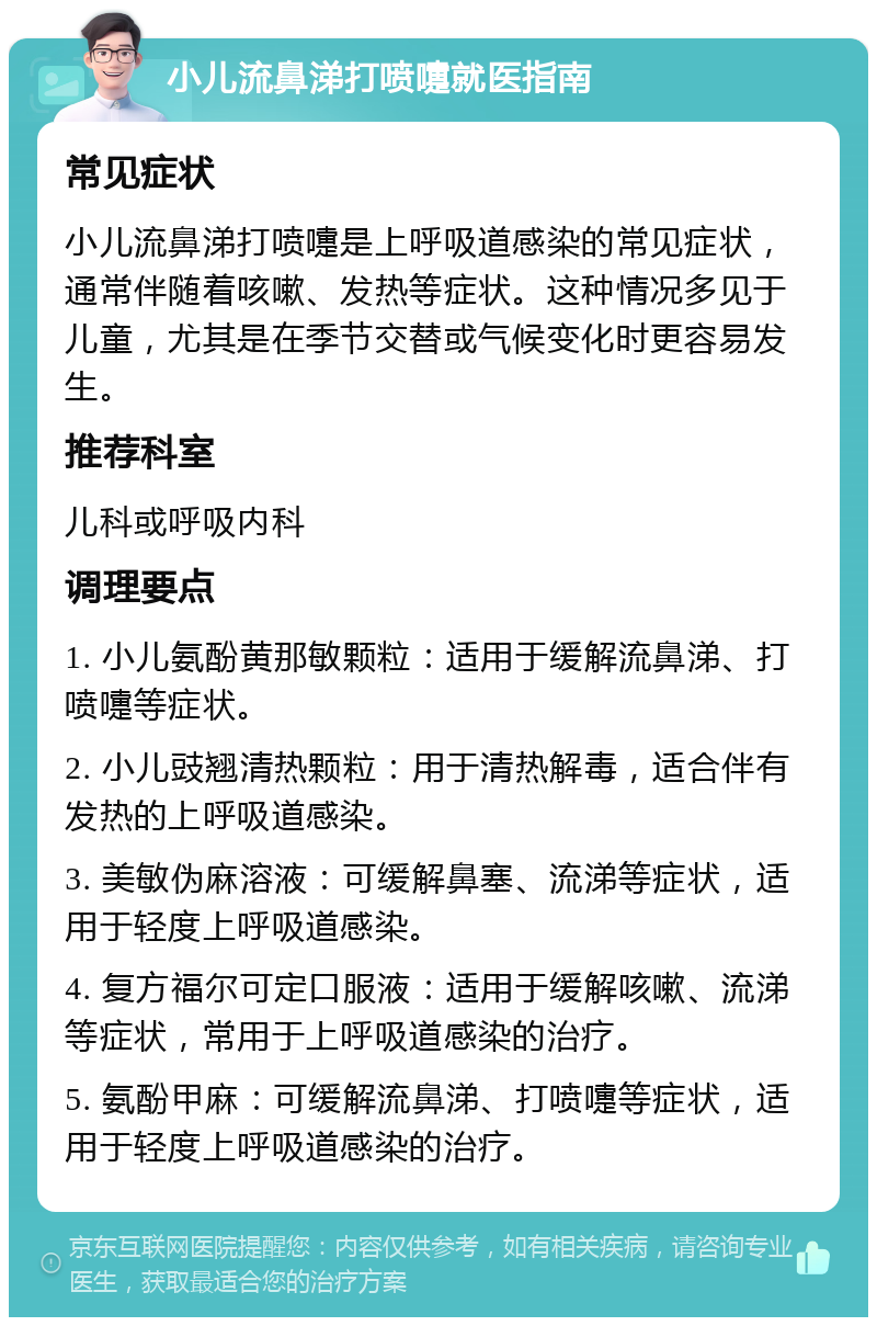 小儿流鼻涕打喷嚏就医指南 常见症状 小儿流鼻涕打喷嚏是上呼吸道感染的常见症状，通常伴随着咳嗽、发热等症状。这种情况多见于儿童，尤其是在季节交替或气候变化时更容易发生。 推荐科室 儿科或呼吸内科 调理要点 1. 小儿氨酚黄那敏颗粒：适用于缓解流鼻涕、打喷嚏等症状。 2. 小儿豉翘清热颗粒：用于清热解毒，适合伴有发热的上呼吸道感染。 3. 美敏伪麻溶液：可缓解鼻塞、流涕等症状，适用于轻度上呼吸道感染。 4. 复方福尔可定口服液：适用于缓解咳嗽、流涕等症状，常用于上呼吸道感染的治疗。 5. 氨酚甲麻：可缓解流鼻涕、打喷嚏等症状，适用于轻度上呼吸道感染的治疗。