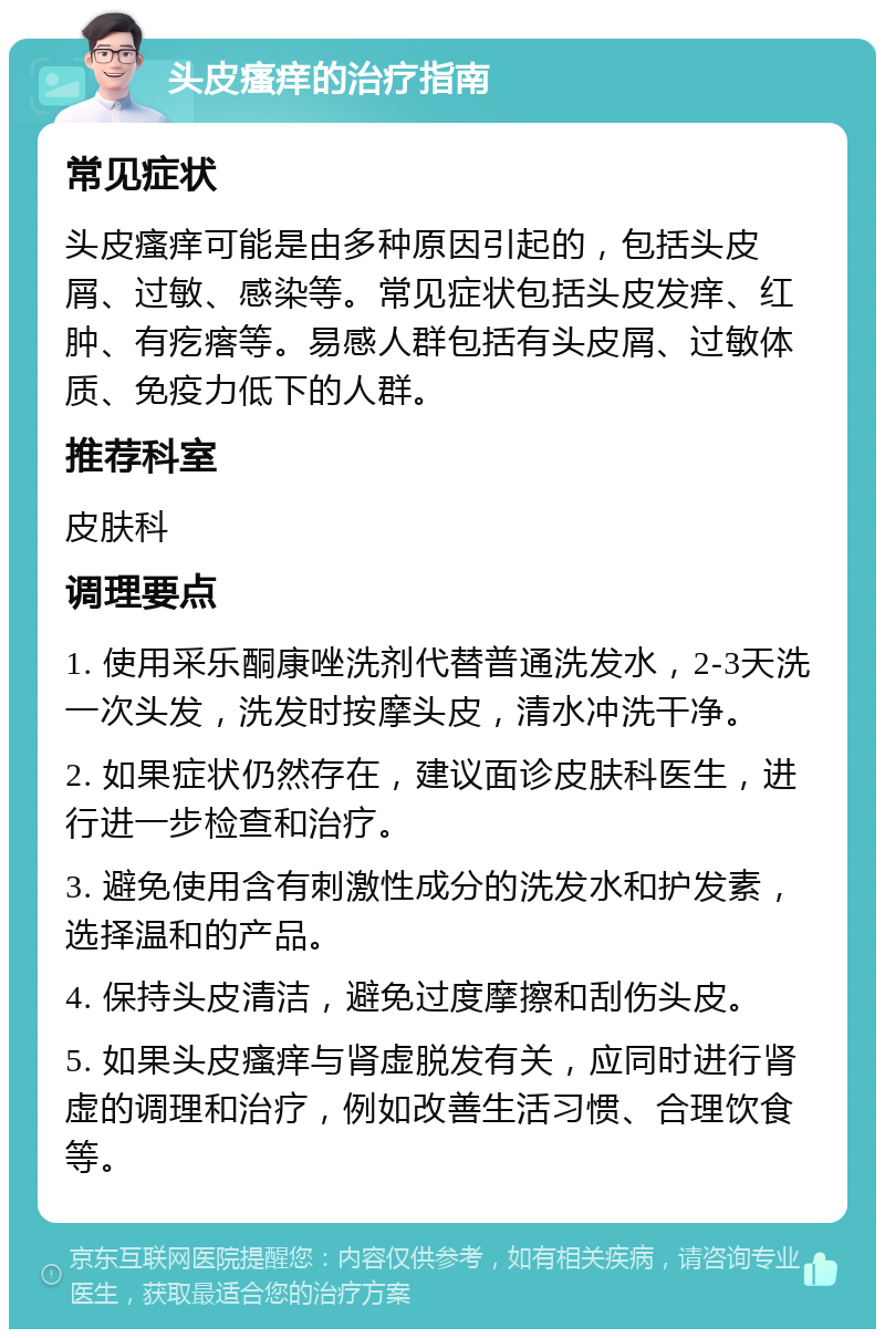 头皮瘙痒的治疗指南 常见症状 头皮瘙痒可能是由多种原因引起的，包括头皮屑、过敏、感染等。常见症状包括头皮发痒、红肿、有疙瘩等。易感人群包括有头皮屑、过敏体质、免疫力低下的人群。 推荐科室 皮肤科 调理要点 1. 使用采乐酮康唑洗剂代替普通洗发水，2-3天洗一次头发，洗发时按摩头皮，清水冲洗干净。 2. 如果症状仍然存在，建议面诊皮肤科医生，进行进一步检查和治疗。 3. 避免使用含有刺激性成分的洗发水和护发素，选择温和的产品。 4. 保持头皮清洁，避免过度摩擦和刮伤头皮。 5. 如果头皮瘙痒与肾虚脱发有关，应同时进行肾虚的调理和治疗，例如改善生活习惯、合理饮食等。