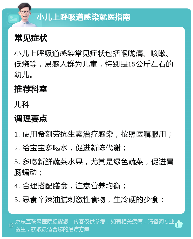 小儿上呼吸道感染就医指南 常见症状 小儿上呼吸道感染常见症状包括喉咙痛、咳嗽、低烧等，易感人群为儿童，特别是15公斤左右的幼儿。 推荐科室 儿科 调理要点 1. 使用希刻劳抗生素治疗感染，按照医嘱服用； 2. 给宝宝多喝水，促进新陈代谢； 3. 多吃新鲜蔬菜水果，尤其是绿色蔬菜，促进胃肠蠕动； 4. 合理搭配膳食，注意营养均衡； 5. 忌食辛辣油腻刺激性食物，生冷硬的少食；