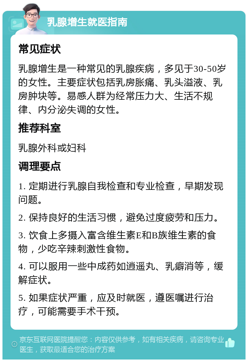 乳腺增生就医指南 常见症状 乳腺增生是一种常见的乳腺疾病，多见于30-50岁的女性。主要症状包括乳房胀痛、乳头溢液、乳房肿块等。易感人群为经常压力大、生活不规律、内分泌失调的女性。 推荐科室 乳腺外科或妇科 调理要点 1. 定期进行乳腺自我检查和专业检查，早期发现问题。 2. 保持良好的生活习惯，避免过度疲劳和压力。 3. 饮食上多摄入富含维生素E和B族维生素的食物，少吃辛辣刺激性食物。 4. 可以服用一些中成药如逍遥丸、乳癖消等，缓解症状。 5. 如果症状严重，应及时就医，遵医嘱进行治疗，可能需要手术干预。