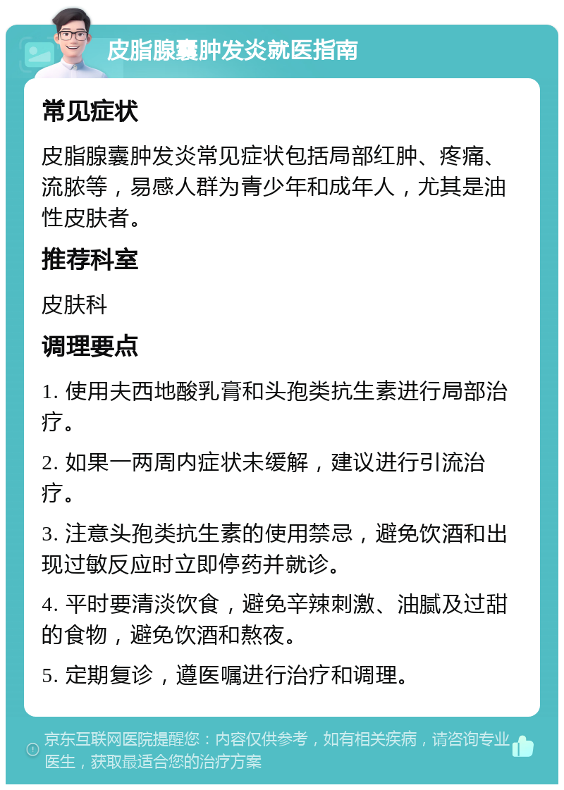 皮脂腺囊肿发炎就医指南 常见症状 皮脂腺囊肿发炎常见症状包括局部红肿、疼痛、流脓等，易感人群为青少年和成年人，尤其是油性皮肤者。 推荐科室 皮肤科 调理要点 1. 使用夫西地酸乳膏和头孢类抗生素进行局部治疗。 2. 如果一两周内症状未缓解，建议进行引流治疗。 3. 注意头孢类抗生素的使用禁忌，避免饮酒和出现过敏反应时立即停药并就诊。 4. 平时要清淡饮食，避免辛辣刺激、油腻及过甜的食物，避免饮酒和熬夜。 5. 定期复诊，遵医嘱进行治疗和调理。