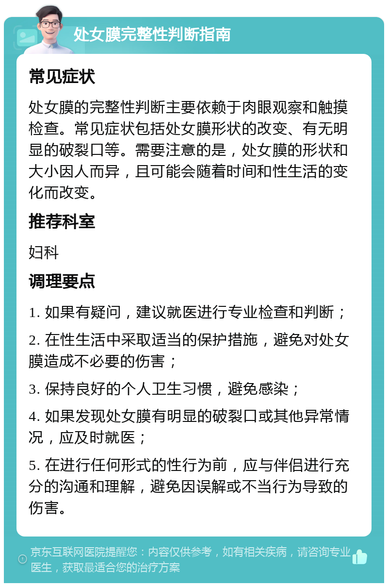 处女膜完整性判断指南 常见症状 处女膜的完整性判断主要依赖于肉眼观察和触摸检查。常见症状包括处女膜形状的改变、有无明显的破裂口等。需要注意的是，处女膜的形状和大小因人而异，且可能会随着时间和性生活的变化而改变。 推荐科室 妇科 调理要点 1. 如果有疑问，建议就医进行专业检查和判断； 2. 在性生活中采取适当的保护措施，避免对处女膜造成不必要的伤害； 3. 保持良好的个人卫生习惯，避免感染； 4. 如果发现处女膜有明显的破裂口或其他异常情况，应及时就医； 5. 在进行任何形式的性行为前，应与伴侣进行充分的沟通和理解，避免因误解或不当行为导致的伤害。