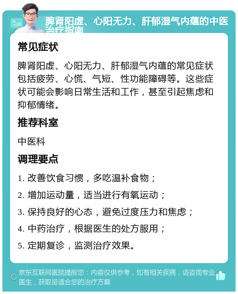 脾肾阳虚、心阳无力、肝郁湿气内蕴的中医治疗指南 常见症状 脾肾阳虚、心阳无力、肝郁湿气内蕴的常见症状包括疲劳、心慌、气短、性功能障碍等。这些症状可能会影响日常生活和工作，甚至引起焦虑和抑郁情绪。 推荐科室 中医科 调理要点 1. 改善饮食习惯，多吃温补食物； 2. 增加运动量，适当进行有氧运动； 3. 保持良好的心态，避免过度压力和焦虑； 4. 中药治疗，根据医生的处方服用； 5. 定期复诊，监测治疗效果。