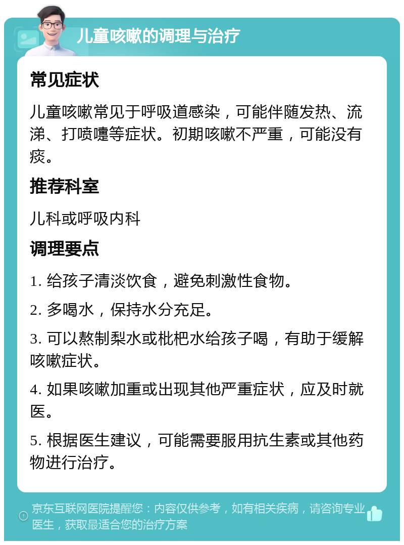 儿童咳嗽的调理与治疗 常见症状 儿童咳嗽常见于呼吸道感染，可能伴随发热、流涕、打喷嚏等症状。初期咳嗽不严重，可能没有痰。 推荐科室 儿科或呼吸内科 调理要点 1. 给孩子清淡饮食，避免刺激性食物。 2. 多喝水，保持水分充足。 3. 可以熬制梨水或枇杷水给孩子喝，有助于缓解咳嗽症状。 4. 如果咳嗽加重或出现其他严重症状，应及时就医。 5. 根据医生建议，可能需要服用抗生素或其他药物进行治疗。