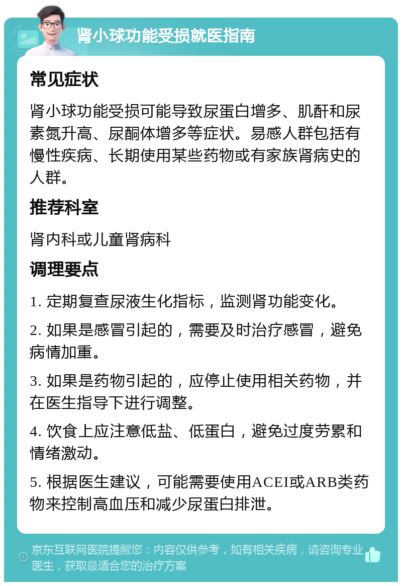 肾小球功能受损就医指南 常见症状 肾小球功能受损可能导致尿蛋白增多、肌酐和尿素氮升高、尿酮体增多等症状。易感人群包括有慢性疾病、长期使用某些药物或有家族肾病史的人群。 推荐科室 肾内科或儿童肾病科 调理要点 1. 定期复查尿液生化指标，监测肾功能变化。 2. 如果是感冒引起的，需要及时治疗感冒，避免病情加重。 3. 如果是药物引起的，应停止使用相关药物，并在医生指导下进行调整。 4. 饮食上应注意低盐、低蛋白，避免过度劳累和情绪激动。 5. 根据医生建议，可能需要使用ACEI或ARB类药物来控制高血压和减少尿蛋白排泄。