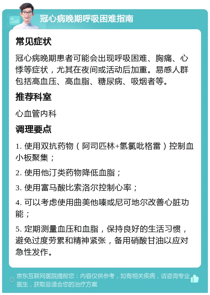 冠心病晚期呼吸困难指南 常见症状 冠心病晚期患者可能会出现呼吸困难、胸痛、心悸等症状，尤其在夜间或活动后加重。易感人群包括高血压、高血脂、糖尿病、吸烟者等。 推荐科室 心血管内科 调理要点 1. 使用双抗药物（阿司匹林+氢氯吡格雷）控制血小板聚集； 2. 使用他汀类药物降低血脂； 3. 使用富马酸比索洛尔控制心率； 4. 可以考虑使用曲美他嗪或尼可地尔改善心脏功能； 5. 定期测量血压和血脂，保持良好的生活习惯，避免过度劳累和精神紧张，备用硝酸甘油以应对急性发作。