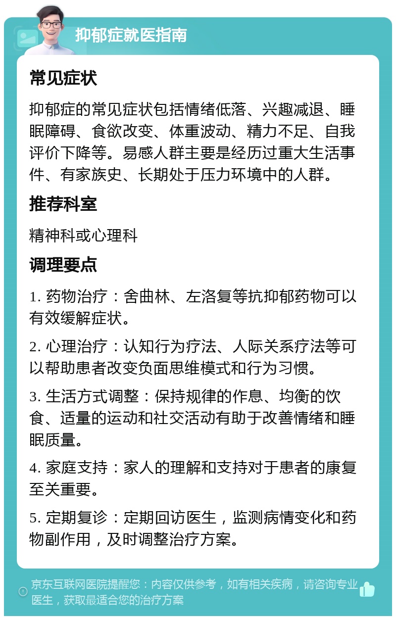 抑郁症就医指南 常见症状 抑郁症的常见症状包括情绪低落、兴趣减退、睡眠障碍、食欲改变、体重波动、精力不足、自我评价下降等。易感人群主要是经历过重大生活事件、有家族史、长期处于压力环境中的人群。 推荐科室 精神科或心理科 调理要点 1. 药物治疗：舍曲林、左洛复等抗抑郁药物可以有效缓解症状。 2. 心理治疗：认知行为疗法、人际关系疗法等可以帮助患者改变负面思维模式和行为习惯。 3. 生活方式调整：保持规律的作息、均衡的饮食、适量的运动和社交活动有助于改善情绪和睡眠质量。 4. 家庭支持：家人的理解和支持对于患者的康复至关重要。 5. 定期复诊：定期回访医生，监测病情变化和药物副作用，及时调整治疗方案。