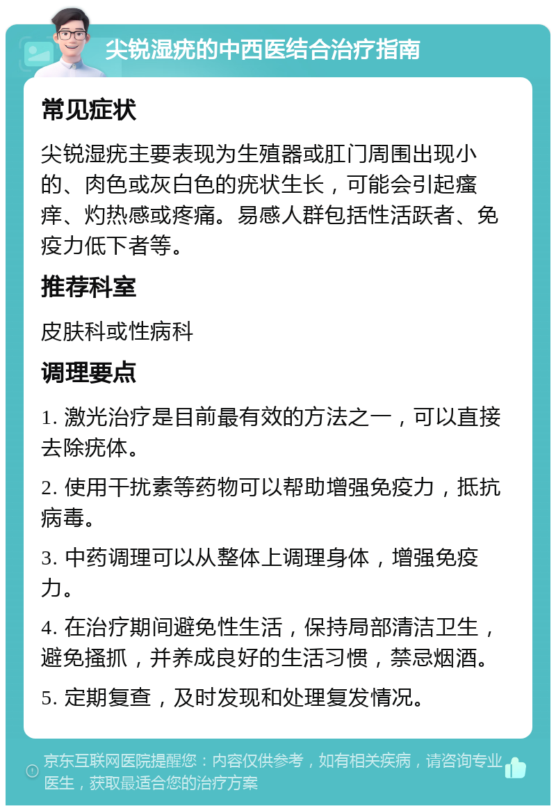 尖锐湿疣的中西医结合治疗指南 常见症状 尖锐湿疣主要表现为生殖器或肛门周围出现小的、肉色或灰白色的疣状生长，可能会引起瘙痒、灼热感或疼痛。易感人群包括性活跃者、免疫力低下者等。 推荐科室 皮肤科或性病科 调理要点 1. 激光治疗是目前最有效的方法之一，可以直接去除疣体。 2. 使用干扰素等药物可以帮助增强免疫力，抵抗病毒。 3. 中药调理可以从整体上调理身体，增强免疫力。 4. 在治疗期间避免性生活，保持局部清洁卫生，避免搔抓，并养成良好的生活习惯，禁忌烟酒。 5. 定期复查，及时发现和处理复发情况。