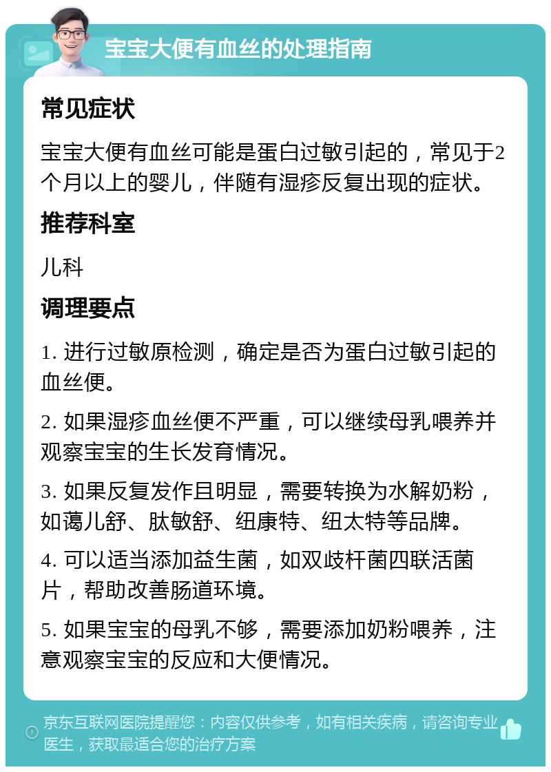 宝宝大便有血丝的处理指南 常见症状 宝宝大便有血丝可能是蛋白过敏引起的，常见于2个月以上的婴儿，伴随有湿疹反复出现的症状。 推荐科室 儿科 调理要点 1. 进行过敏原检测，确定是否为蛋白过敏引起的血丝便。 2. 如果湿疹血丝便不严重，可以继续母乳喂养并观察宝宝的生长发育情况。 3. 如果反复发作且明显，需要转换为水解奶粉，如蔼儿舒、肽敏舒、纽康特、纽太特等品牌。 4. 可以适当添加益生菌，如双歧杆菌四联活菌片，帮助改善肠道环境。 5. 如果宝宝的母乳不够，需要添加奶粉喂养，注意观察宝宝的反应和大便情况。