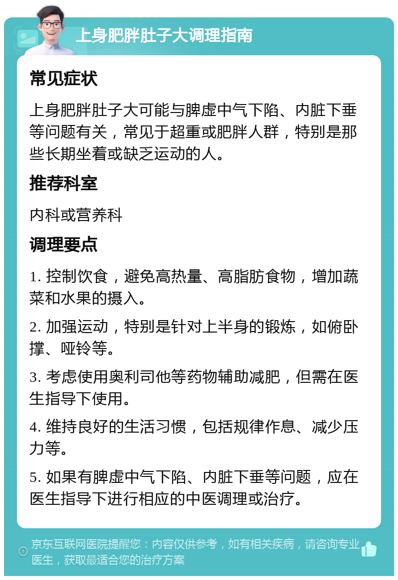 上身肥胖肚子大调理指南 常见症状 上身肥胖肚子大可能与脾虚中气下陷、内脏下垂等问题有关，常见于超重或肥胖人群，特别是那些长期坐着或缺乏运动的人。 推荐科室 内科或营养科 调理要点 1. 控制饮食，避免高热量、高脂肪食物，增加蔬菜和水果的摄入。 2. 加强运动，特别是针对上半身的锻炼，如俯卧撑、哑铃等。 3. 考虑使用奥利司他等药物辅助减肥，但需在医生指导下使用。 4. 维持良好的生活习惯，包括规律作息、减少压力等。 5. 如果有脾虚中气下陷、内脏下垂等问题，应在医生指导下进行相应的中医调理或治疗。