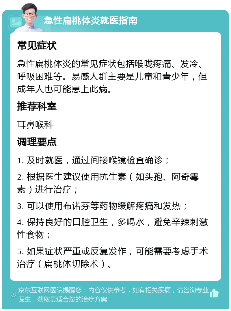 急性扁桃体炎就医指南 常见症状 急性扁桃体炎的常见症状包括喉咙疼痛、发冷、呼吸困难等。易感人群主要是儿童和青少年，但成年人也可能患上此病。 推荐科室 耳鼻喉科 调理要点 1. 及时就医，通过间接喉镜检查确诊； 2. 根据医生建议使用抗生素（如头孢、阿奇霉素）进行治疗； 3. 可以使用布诺芬等药物缓解疼痛和发热； 4. 保持良好的口腔卫生，多喝水，避免辛辣刺激性食物； 5. 如果症状严重或反复发作，可能需要考虑手术治疗（扁桃体切除术）。